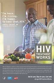 CDC Campaign poster of Cedric, a person living with HIV since 2013: 'I’m here. I’m living. I’m happy. So take that, HIV,' says Cedric of Bryant, Arkansas. 'After my diagnosis, it took me a while to accept the fact that being HIV-positive is not the end of the world: It’s just the beginning of a whole new way of life. The first meds I was prescribed gave me some bad side effects. But I worked with my doctors to find a new one that was better for me. Now I feel great and my viral count is undetectable. That list of things you wanted to accomplish before you were diagnosed? It's still possible, if you stay in care and work with your doctor to find the treatment that's best for you.' HIV Treatment Works. Get in Care. Stay in Care. Live Well. Visit cdc.gov/HIVTreatmentWorks.