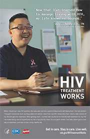 CDC Campaign poster of Quoc, a person living with HIV since 2002: HIV, it took time, but by learning to get you in control—my life knows no bounds, says Quoc of Nashville, TN. When I found out I was HIV-positive, the news sent me into a spiral of shame and self-destruction. I hit rock bottom. I thought I would die from my drug addiction before I died from my HIV. I knew then that I had to take control of my life and get into treatment. After getting clean, I worked with my doctor to find the best treatment for my HIV. I’ve made taking care of myself and my HIV a top priority. Now, I’m at a point where I can help others get in care, stay on treatment, and learn to live a long, healthy life. HIV Treatment Works. Get in Care. Stay in Care. Live Well. Visit cdc.gov/HIVTreatmentWorks.