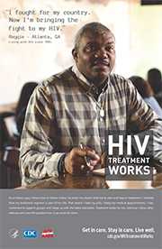 CDC Campaign poster of Reggie, a person living with HIV since 1985: I fought for my country. Now I'm bringing the fight to my HIV, says Reggie of Atlanta, GA. As a military guy, I know how to follow orders. So when my doctor told me to start and stay in treatment, I listened. Now my treatment regimen is part of my life. That means I take my pills, I keep my medical appointments, I stay connected to support groups and I keep up with the latest education. Treatment works for me, and now I show other veterans who are HIV-positive how it can work for them. HIV Treatment Works. Get in Care. Stay in Care. Live Well. Visit cdc.gov/HIVTreatmentWorks.