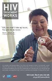 CDC Campaign poster of Sharon, a person living with HIV since 2003: 'HIV, you didn’t take my voice. You gave me my voice,' says Sharon of Bangor, Maine. 'As a member of the Penobscot Nation, I put a face on HIV and give it a voice in my community. I started taking HIV meds two weeks after I was diagnosed. Since then, my doctor and I have become a great team. It's made all the difference. My viral load is undetectable and I feel good. Now, as an HIV educator and public speaker, I encourage others to get in care and on treatment as soon as possible. I'm living proof it works.' HIV Treatment Works. Get in Care. Stay in Care. Live Well. Visit cdc.gov/HIVTreatmentWorks. 