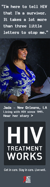 Banner ad of Jada, a person living with HIV since 1995. I’m here to tell HIV that I’m a survivor. It takes a lot more than three little letters to stop me, says Jada of New Orleans, Louisiana. HIV Treatment Works. Get in Care. Stay in Care. Live Well. Hear her story.