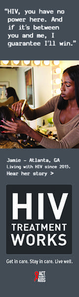 Banner ad of Jamie, a person living with HIV since 2015. HIV, you have no power here. And if it’s between you and me, I guarantee I’ll win, says Jamie of Atlanta, Georgia. HIV Treatment Works. Get in Care. Stay in Care. Live Well. Hear her story.