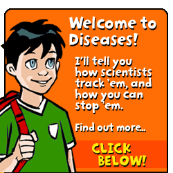 Welcome to Diseases. I'll tell you how scientists track 'em, and how you can stop 'em.  Find out more...click below