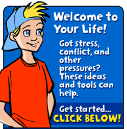 Welcome to Your Life! Got stress, onflict, and other pressures? These ideas and tools can help.  Get Started... Click below!