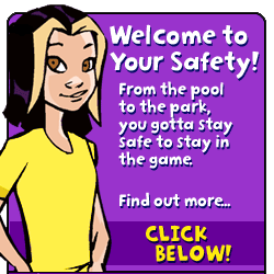 Welcome to Your Safety! From the pool to the park, you gotta stay safe to stay in the game.  Find out more, Click below