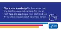 Check your knowledge! Is there more than one test for colorectal cancer? Are you at risk? Take this quick quiz from CDC and see if you know enough about colorectal cancer.