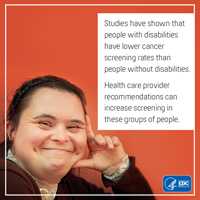 Studies have shown that people with disabilities have lower cancer screening rates than people without disabilities. Health care provider recommendations can increase screening in these groups of people.