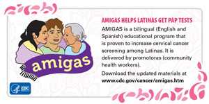 AMIGAS helps Latinas get Pap Tests. AMIGAS is a bilingual (English and Spanish) educational program that is proven to increase cervical screening among Latinas. It is delivered by promotoras (community health workers). Download the updated materials at www.cdc.gov/cancer/amigas.htm.