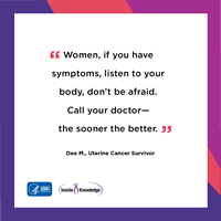 Women, if you have symptoms, listen to your body, don't be afraid. Call your doctor— the sooner the better. Dee M., Uterine Cancer Survivor