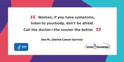 I was extremely fortunate I caught this cancer early. Had I put it off and waited, the outcome could have been completely different. Dee M., Uterine Cancer Survivor