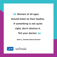Women of all ages should listen to their bodies. If something is not quite right, don't dismiss it. Tell your doctor. Janet L., Ovarian Cancer Survivor