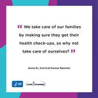 We take care of our families by making sure they by making sure they get their check-ups, so why not take care of ourselves? Janna H., Cervical Cancer Survivor