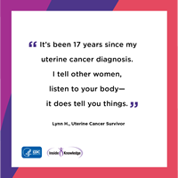 It's been 17 years since my uterine cancer diagnosis. I tell other women, listen to your body—it does tell you things. Lynn H., Uterine Cancer Survivor
