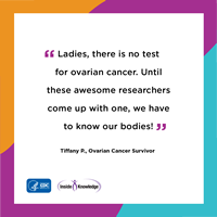 Ladies, there is no test for ovarian cancer. Until these awesome researchers come up with one, we have to know our bodies! Tiffany P., Ovarian Cancer Survivor