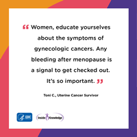 Women, educate yourselves about the symptoms of gynecologic cancers. Any bleeding after menopause is a signal to get checked out. It's so important. Toni C., Uterine Cancer Survivor