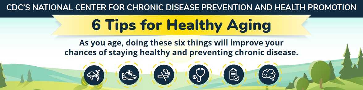 CDC's NCCDPHP 6 Tips for Healthy Aging. As you age, doing these six things will improve your chances of staying healthy and preventing chronic disease.