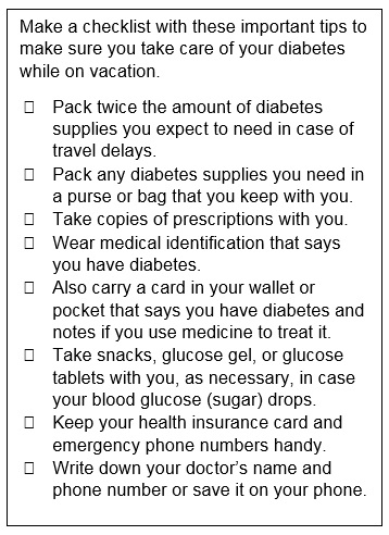 Make a checklist with these important tips to make sure you take care of your diabetes while on vacation. Pack twice the amount of diabetes supplies you expect to need in case of travel delays. Pack any diabetes supplies you need in a purse or bag that you keep with you. Take copies of prescriptions with you. Wear medical identification that says you have diabetes. Also carry a card in your wallet or pocket that says you have diabetes and notes if you use medicine to treat it. Take snacks, glucose gel, or glucose tablets with you, as necessary, in case your blood glucose (sugar) drops. Keep your health insurance card and emergency phone numbers handy. Write down your doctor’s name and phone number or save it on your phone.
