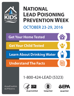 National Lead Poisoning Prevention Week Oct. 23-29, 2016. Get your home tested. Get your child tested. Learn about drinking water. Understand the facts. 1-800-424-LEAD