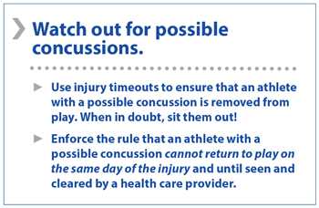 	Watch for possible concussions. Use injury timeouts to ensure that an athlete with a possible concussion is removed from play. When in doubt, sit them out! Enforce the rule than an athlete with a possible concussion cannot return to play on the same day of the injury and until seen and cleared by a health care provider.