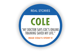 	Real Story: Cole My doctor says CDCs online training saved my life. Read Coles story.