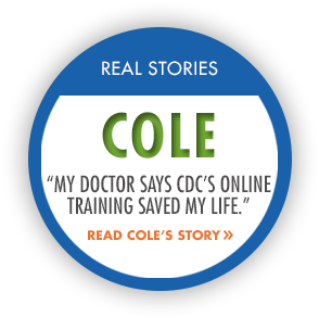	Real Stories: Cole. My doctor says CDCs online training saved my life. Read Coles Story.