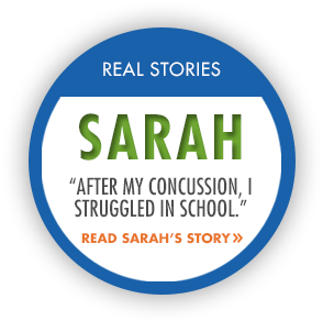Real Stories: Sarah. "After my concussion, I struggled in school." Read Sarah's Story.