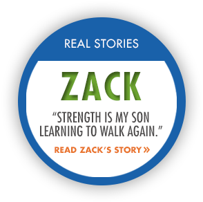 	Real Stories: Zack. Strength is my son learning to walk again. Read Zacks story.