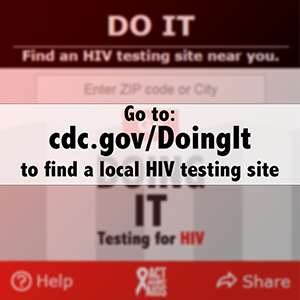 Go to: https://www.cdc.gov/actagainstaids/campaigns/doingit/locator.html  to find a local HIV testing site 