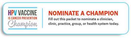 HPV Vaccine is Cancer Prevention Champion. Submit a nominee. Fill out this packet to nominate a clinician, clinic, practice, group, or health system today.