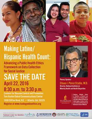 Making Latino/Hispanic Health Count: Advancing a Public Health Ethics Framework on Data Collection for Social Justice. Save the Date: April 22, 2016 8:30 a.m. to 3:30 p.m. Centers for Disease Control and Prevention Tom Harkin Global Communications Centers for Disease Control and Prevention 1600 Clifton Road, N.E. Atlanta, Georgia 30329 Register at www.tuskegeebioethics.org Plenary Speaker: Eliseo J. Pérez-Stable, M.D. Director, National Institute on Minority Health and Health Disparities Sponsors: National Center at Bioethics in Research and Health Care at Tuskegee University, Office of Minority Health Diseases and Health Equity at Centers for Dis¬ease Control and Prevention and Morehouse School of Medicine