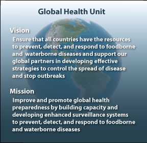 Vision - Ensure that all countries have the resources to prevent, detect, and respond to foodborne and waterborne diseases and support out global partners in developing effective strategies to control the spread of disease and stop outbreaks. Mission - Improve and promote global health preparedness by building capacity and developing enhanced surveillance systems to prevent, detect and respond to foodborne and waterborne diseases.