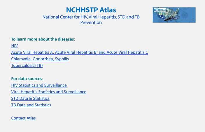To learn more about the diseases: HIV, Acute Viral Hepatitis A, Acute Viral Hepatitis B, and Acute Viral Hepatitis C, Chlamydia, Gonorrhea, Syphilis, Tuberculosis (TB)For data sources: HIV Statistics and Surveillance, Viral Hepatitis Statistics and Surveillance, STD Data & Statistics, TB Data and Statistics, Contact Atlas