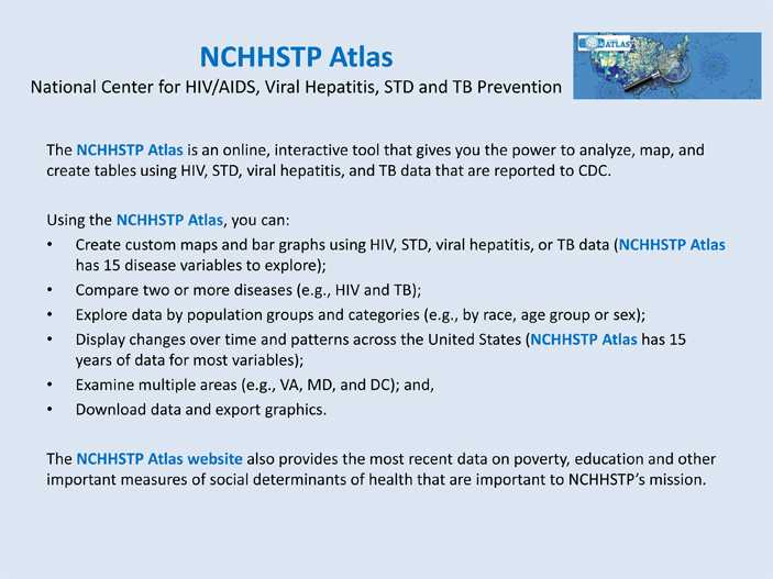The NCHHSTP Atlas is an online, interactive tool that gives you the power to analyze, map, and create tables using HIV, STD, viral hepatitis, and TB data that are reported to CDC.