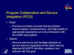 Program Collaboration and Service Integration (PCSI) Goal: Provide prevention services that are holistic, science based, comprehensive, and high quality to appropriate populations at every interaction with the health care system. Vision: Remove barriers to and facilitate adoption of service delivery integration at the client level by aligning NCHHSTP activities, systems, and policies with this goal.