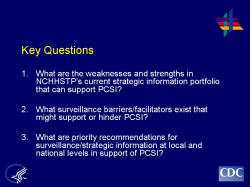 Key Questions 1. What are the weaknesses and strengths in NCHHSTP’s current strategic information portfolio that can support PCSI? 2. What surveillance barriers/facilitators exist that might support or hinder PCSI? 3. What are priority recommendations for surveillance/strategic information at local and national levels in support of PCSI?