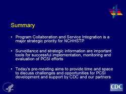 Summary Program Collaboration and Service Integration is a major strategic priority for NCHHSTP Surveillance and strategic information are important tools for successful implementation, monitoring and evaluation of PCSI efforts Today’s pre-meeting aims to provide time and space to discuss challenges and opportunities for PCSI development and support by CDC and our partners