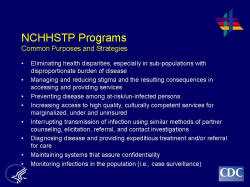 NCHHSTP Programs Common Purposes and Strategies Eliminating health disparities, especially in sub-populations with disproportionate burden of disease Managing and reducing stigma and the resulting consequences in accessing and providing services Preventing disease among at-risk/un-infected persons Increasing access to high quality, culturally competent services for marginalized, under and uninsured Interrupting transmission of infection using similar methods of partner counseling, elicitation, referral, and contact investigations Diagnosing disease and providing expeditious treatment and/or referral for care Maintaining systems that assure confidentiality Monitoring infections in the population (i.e., case surveillance)