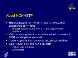 About NCHHSTP National Center for HIV, STD, and TB Prevention established in FY 1995 - Brought together CDC’s HIV, STD and TB prevention activities Viral hepatitis prevention activities added to mission in 2006, awaiting final approval Center supports both domestic and global activities Size: 1,500+ FTE and non-FTE staff - 15% of CDC workforce - Diverse staff