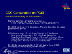CDC Consultation on PCSI Process for Identifying PCSI Participants Planning Committee of national organizations NCSD, NASTAD, NTCA, Hep. C Coord., UCHAPS, CSTE, NNPTC Non-CDC members of the Consultation Planning Committee developed peer selection process Selection was made with aim toward diversity on these factors: Large and small size programs (both in funding and population) Integrated and non-integrated programs (structurally and service delivery) Urban and rural states; High morbidity and lower morbidity states/cities Equality across diseases (HIV, TB, STD, viral hepatitis) Five CBO’s were nominated by DHAP with diverse focus (LGBT, corrections,substance abuse, AF/AM women) NCHHSTP Divisions nominated surveillance breakout session participants