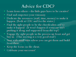 Advice for CDC? Learn from others – the little guys have to be creative! Find and empower your visionary. Dedicate the resources (staff, time, money) to make it happen. (Both at CDC and for the states.) Find the right people to be the cheerleaders and to make it happen! (It won’t happen if someone isn’t pushing it along and supported from the top!) Engage the right people in the process up front and get buy-in. (This meeting is a very good start!) Start with small wins where you can get them and build from there. Keep the focus on the client. Celebrate your successes!