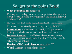 So, get to the point Brad! What prompted integration? Putting a crazy, big-mouthed, competitive idea guy who never sleeps in charge of programs and letting him out of the office! Having staff that truly care, dedicated to excellence. Focus is on constantly improving for the clients. Perceptions = Cautiously excited; HIV prevention folks particularly protective, but have built trust. Internal barriers = Staff time/drive, focus, energy, process/task oriented, early fear that HIV Care would take over everything. Barriers CDC could have removed = ??? Wins? Getting to come here today!