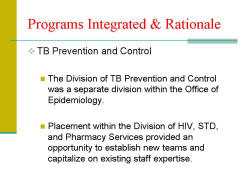 Programs Integrated & Rationale TB Prevention and Control - The Division of TB Prevention and Control was a separate division within the Office of Epidemiology. - Placement within the Division of HIV, STD, and Pharmacy Services provided an opportunity to establish new teams and capitalize on existing staff expertise.