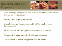 Recommendations for Programs Have a change management plan in place prior to implementation-prepare for contingencies Research similar program models Consult with key stakeholders; staff, CBOs, legal, Human Resources, etc. MOUs can serve to strengthen collaborative relationships Strive for transparency in developing new processes Collaboration is okay if integration does not occur