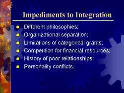 Impediments to Integration Different philosophies; Organizational separation; Limitations of categorical grants; Competition for financial resources; History of poor relationships; Personality conflicts.