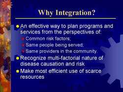 Why Integration? An effective way to plan programs and services from the perspectives of: - Common risk factors; - Same people being served; - Same providers in the community. Recognize multi-factorial nature of disease causation and risk Make most efficient use of scarce resources