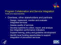 	PProgram Collaboration and Service Integration Roles and responsibilities    Grantees, other stakeholders and partners  Design, implement, monitor and evaluate integrated services  Assess quality of services  Develop systems to collect, report, and analyze key integration performance indicators  Support training, policy and guideline development  Identify local funding opportunities to support integration of prevention services
