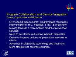 	Program Collaboration and Service Integration Drivers, Opportunities, and Motivators    Overlapping determinants, programmatic responses, interventions for HIV, Hepatitis, STD, TB prevention  Moving towards a more holistic model of prevention services  Need to accelerate reductions in health disparities  Desire to improve delivery of prevention services to clients  Advances in diagnostic technology and treatment   More efficient use federal resources