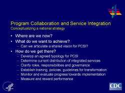 	Program Collaboration and Service Integration Conceptualizing a national strategy    Where are we now?  What do we want to achieve?  Can we articulate a shared vision for PCSI?  How do we get there?  Develop an agreed typology for PCSI  Determine current distribution of integrated services  Clarify roles, responsibilities and governance  Establish training, policies, guidelines for transformation  Monitor and evaluate progress towards implementation  Measure and reward performance
