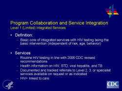 	Program Collaboration and Service Integration Level 1 (Limited) Integrated Services    Definition:  Basic core of integrated services with HIV testing being the basic intervention (independent of risk, age, behavior)     Services  Routine HIV testing in line with 2006 CDC revised recommendations  Health information on HIV, STD, viral hepatitis, and TB  Documented and tracked referrals to Level 2, 3, or specialist services available on request or as indicated  HIV+ linked to care