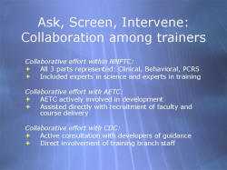 Ask, Screen, Intervene: Collaboration among trainers Collaborative effort within NNPTC: All 3 parts represented: Clinical, Behavioral, PCRS Included experts in science and experts in training Collaborative effort with AETC: AETC actively involved in development Assisted directly with recruitment of faculty and course delivery Collaborative effort with CDC: Active consultation with developers of guidance Direct involvement of training branch staff